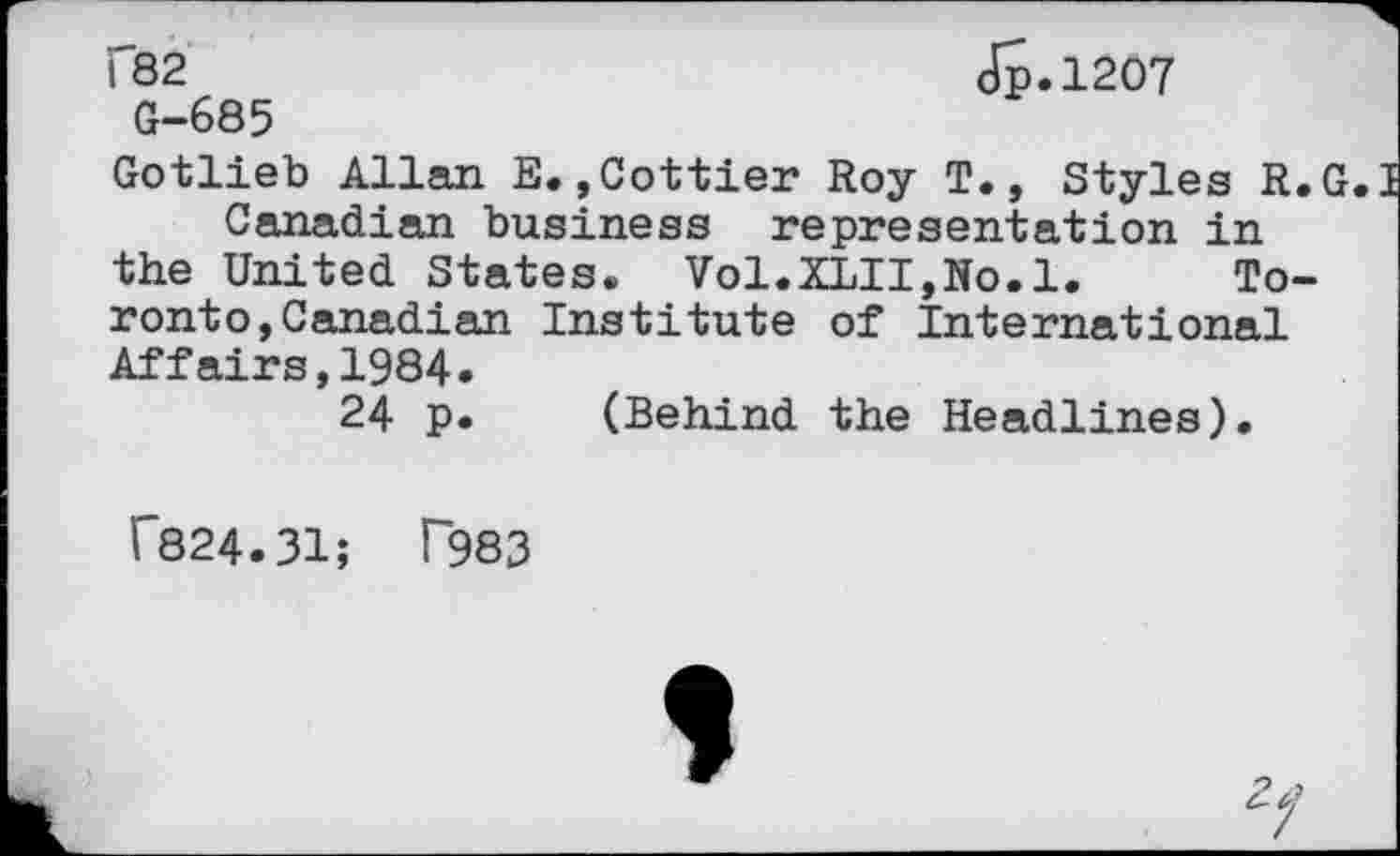 ﻿C82
G-685
J5.12O7
Gotlieb Allan E.,Cottier Roy T., Styles R.G.I Canadian business representation in the United States. Vol.XLII,No.l. Toronto, Canadian Institute of International Affairs,1984.
24 p. (Behind the Headlines).
f824.31; T983